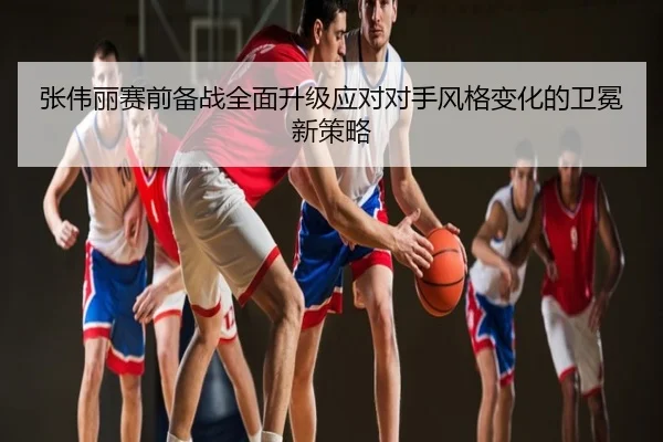 张伟丽赛前备战全面升级应对对手风格变化的卫冕新策略