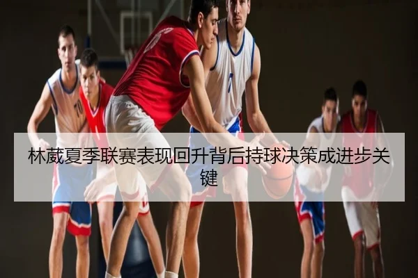 林葳夏季联赛表现回升背后持球决策成进步关键
